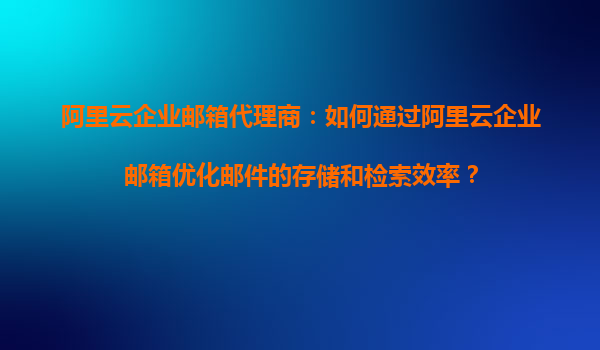 阿里云企业邮箱代理商：如何通过阿里云企业邮箱优化邮件的存储和检索效率？