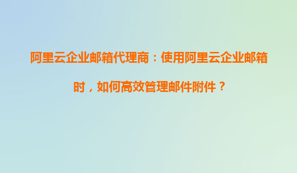 阿里云企业邮箱代理商：使用阿里云企业邮箱时，如何高效管理邮件附件？