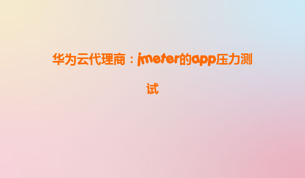华为云代理商：jmeter的app压力测试