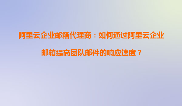 阿里云企业邮箱代理商：如何通过阿里云企业邮箱提高团队邮件的响应速度？