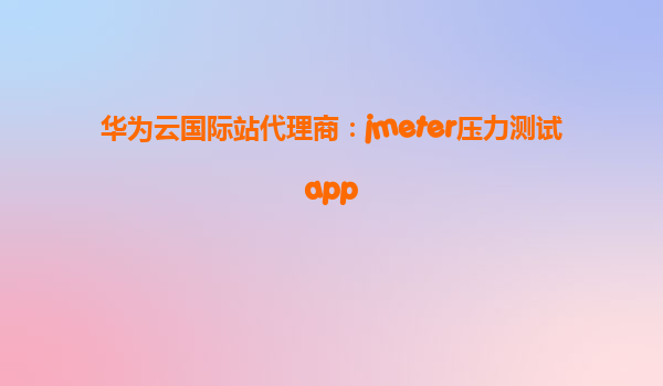 华为云国际站代理商：jmeter压力测试app