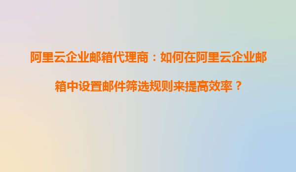 阿里云企业邮箱代理商：如何在阿里云企业邮箱中设置邮件筛选规则来提高效率？