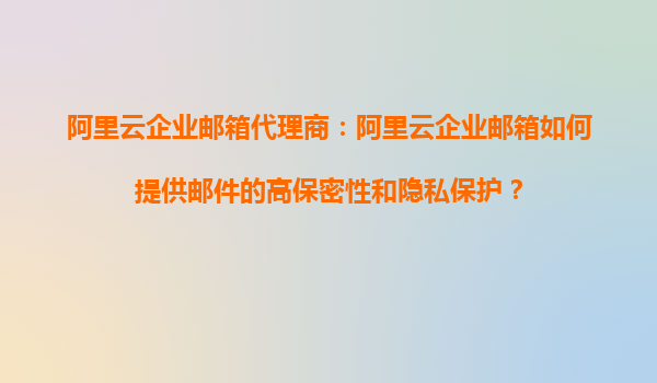 阿里云企业邮箱代理商：阿里云企业邮箱如何提供邮件的高保密性和隐私保护？