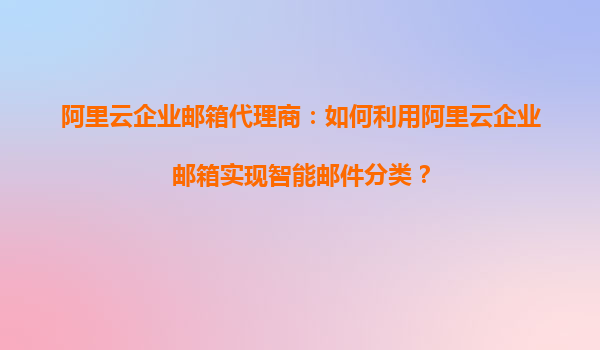 阿里云企业邮箱代理商：如何利用阿里云企业邮箱实现智能邮件分类？