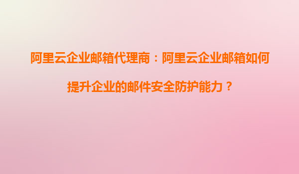 阿里云企业邮箱代理商：阿里云企业邮箱如何提升企业的邮件安全防护能力？