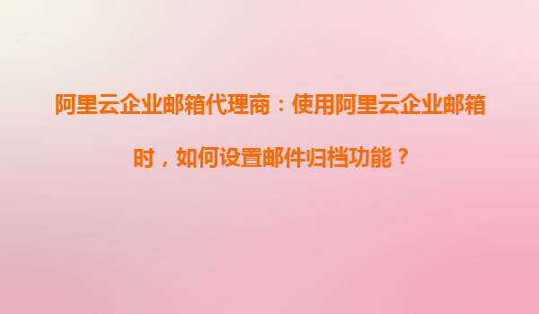 阿里云企业邮箱代理商：使用阿里云企业邮箱时，如何设置邮件归档功能？