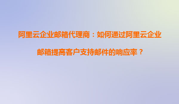 阿里云企业邮箱代理商：如何通过阿里云企业邮箱提高客户支持邮件的响应率？