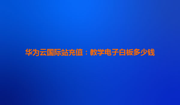 华为云国际站充值：教学电子白板多少钱