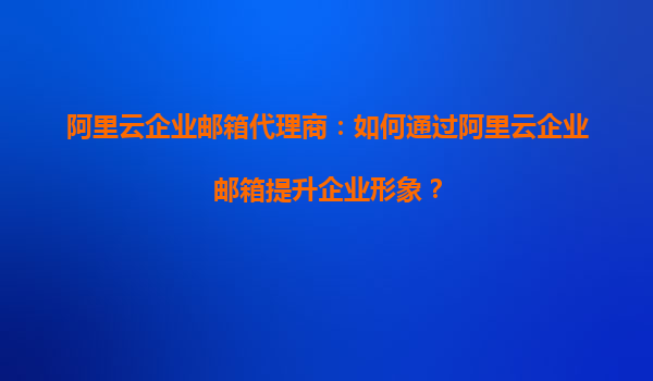 阿里云企业邮箱代理商：如何通过阿里云企业邮箱提升企业形象？