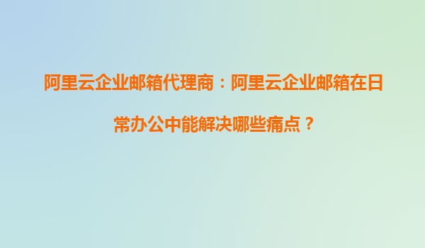 阿里云企业邮箱代理商：阿里云企业邮箱在日常办公中能解决哪些痛点？