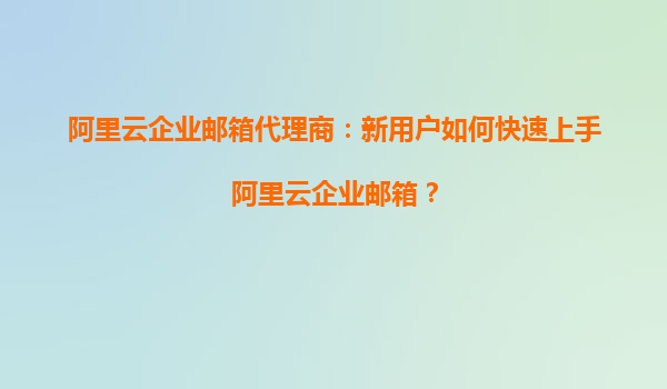 阿里云企业邮箱代理商：新用户如何快速上手阿里云企业邮箱？