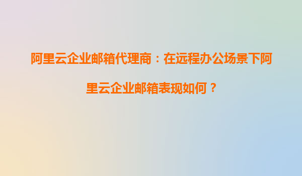 阿里云企业邮箱代理商：在远程办公场景下阿里云企业邮箱表现如何？