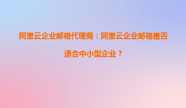 阿里云企业邮箱代理商：阿里云企业邮箱是否适合中小型企业？