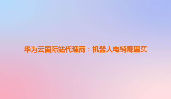 华为云国际站代理商：机器人电销哪里买