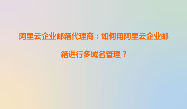 阿里云企业邮箱代理商：如何用阿里云企业邮箱进行多域名管理？