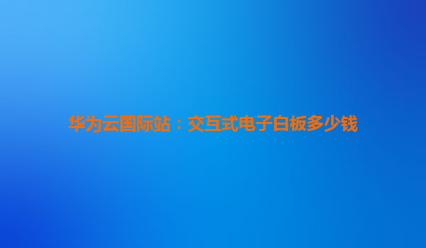 华为云国际站：交互式电子白板多少钱
