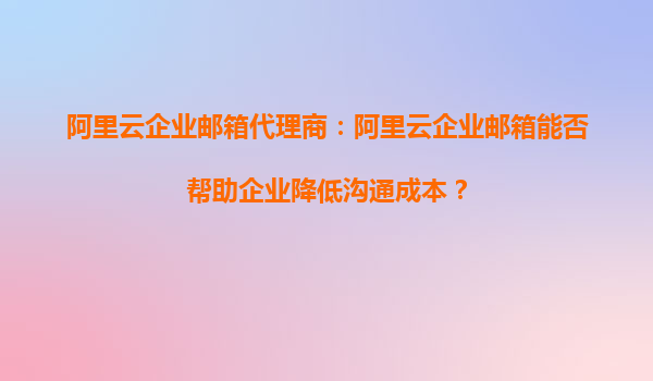 阿里云企业邮箱代理商：阿里云企业邮箱能否帮助企业降低沟通成本？