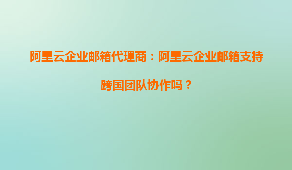 阿里云企业邮箱代理商：阿里云企业邮箱支持跨国团队协作吗？