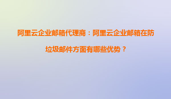 阿里云企业邮箱代理商：阿里云企业邮箱在防垃圾邮件方面有哪些优势？