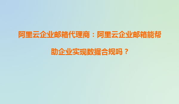 阿里云企业邮箱代理商：阿里云企业邮箱能帮助企业实现数据合规吗？