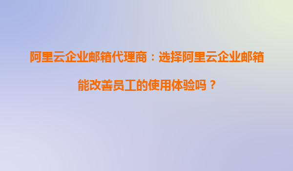 阿里云企业邮箱代理商：选择阿里云企业邮箱能改善员工的使用体验吗？