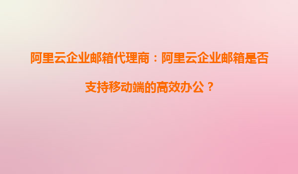 阿里云企业邮箱代理商：阿里云企业邮箱是否支持移动端的高效办公？