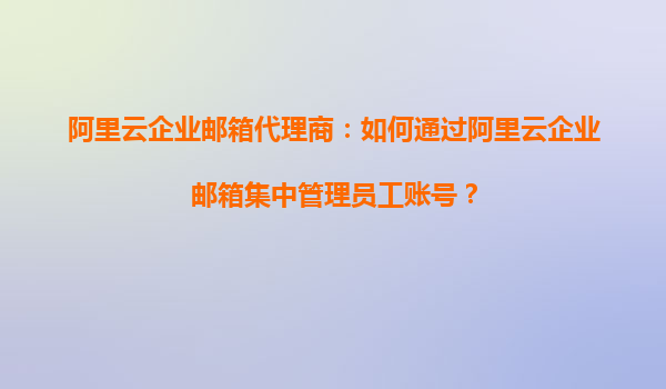阿里云企业邮箱代理商：如何通过阿里云企业邮箱集中管理员工账号？