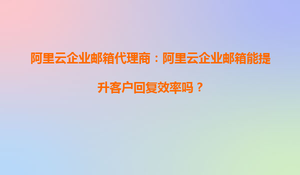 阿里云企业邮箱代理商：阿里云企业邮箱能提升客户回复效率吗？