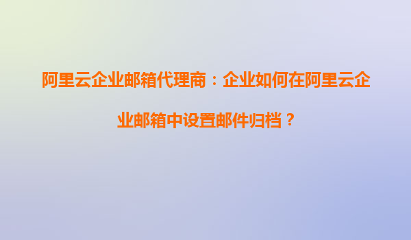 阿里云企业邮箱代理商：企业如何在阿里云企业邮箱中设置邮件归档？