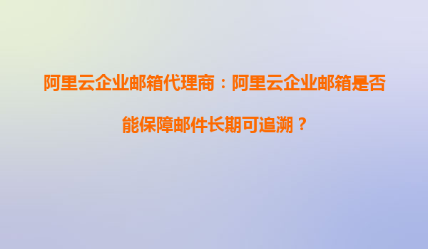 阿里云企业邮箱代理商：阿里云企业邮箱是否能保障邮件长期可追溯？