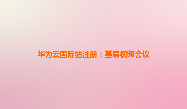 华为云国际站注册：基层视频会议