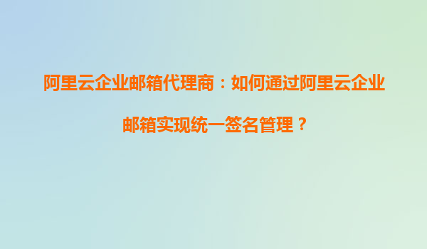 阿里云企业邮箱代理商：如何通过阿里云企业邮箱实现统一签名管理？