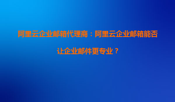 阿里云企业邮箱代理商：阿里云企业邮箱能否让企业邮件更专业？