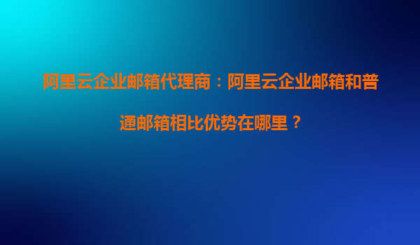 阿里云企业邮箱代理商：阿里云企业邮箱和普通邮箱相比优势在哪里？