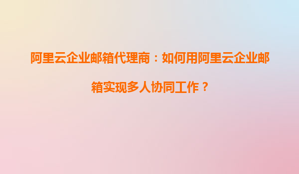 阿里云企业邮箱代理商：如何用阿里云企业邮箱实现多人协同工作？