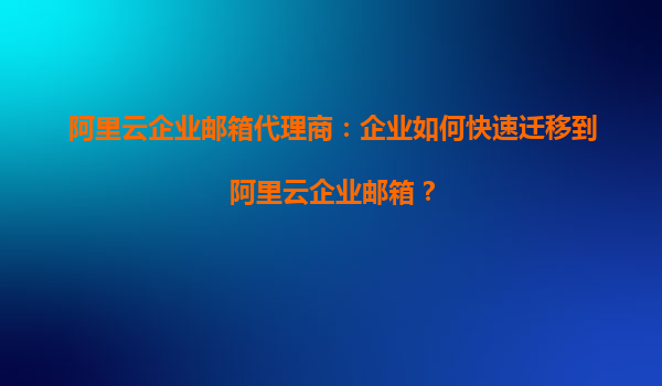 阿里云企业邮箱代理商：企业如何快速迁移到阿里云企业邮箱？