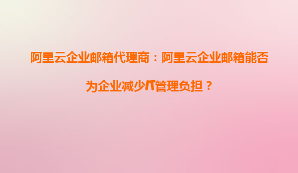 阿里云企业邮箱代理商：阿里云企业邮箱能否为企业减少IT管理负担？
