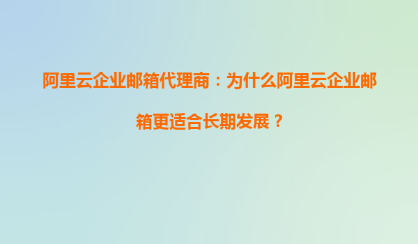阿里云企业邮箱代理商：为什么阿里云企业邮箱更适合长期发展？
