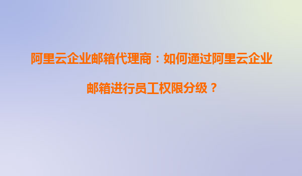 阿里云企业邮箱代理商：如何通过阿里云企业邮箱进行员工权限分级？