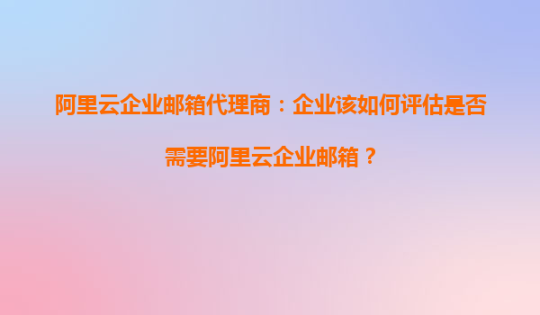 阿里云企业邮箱代理商：企业该如何评估是否需要阿里云企业邮箱？