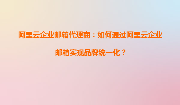 阿里云企业邮箱代理商：如何通过阿里云企业邮箱实现品牌统一化？