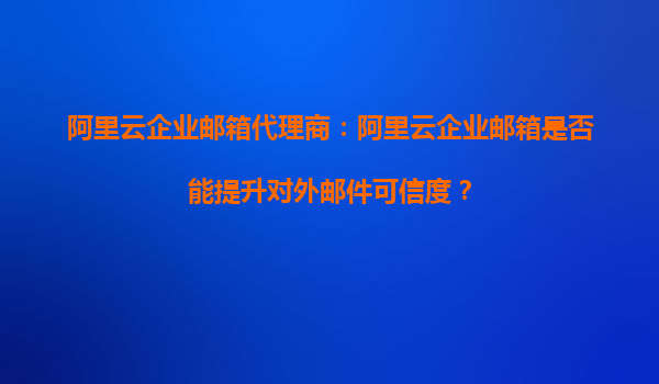 阿里云企业邮箱代理商：阿里云企业邮箱是否能提升对外邮件可信度？