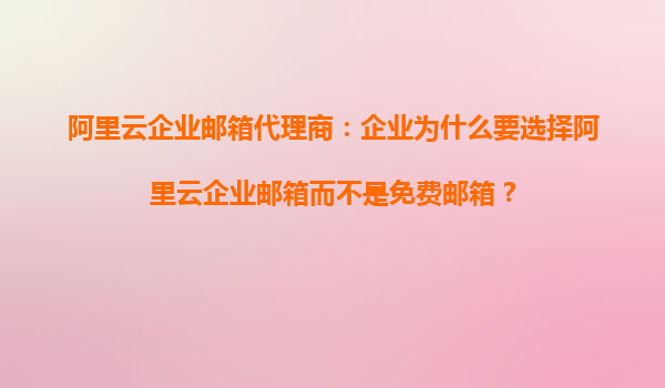 阿里云企业邮箱代理商：企业为什么要选择阿里云企业邮箱而不是免费邮箱？