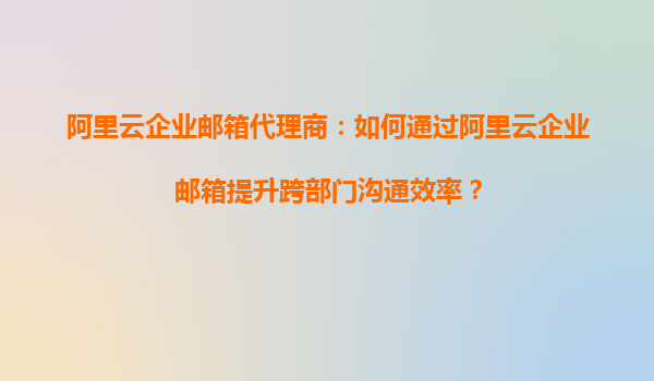 阿里云企业邮箱代理商：如何通过阿里云企业邮箱提升跨部门沟通效率？