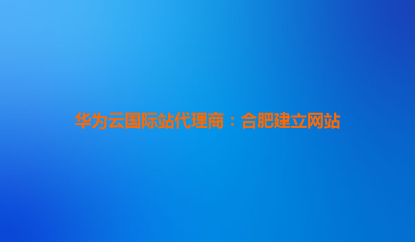 华为云国际站代理商：合肥建立网站
