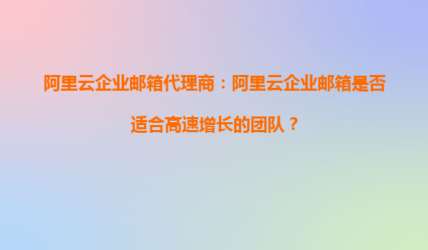 阿里云企业邮箱代理商：阿里云企业邮箱是否适合高速增长的团队？
