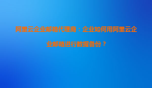 阿里云企业邮箱代理商：企业如何用阿里云企业邮箱进行数据备份？