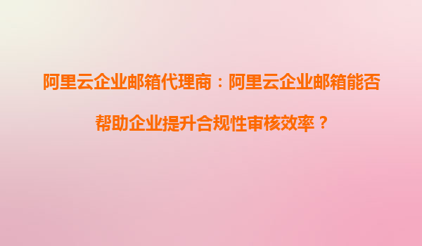 阿里云企业邮箱代理商：阿里云企业邮箱能否帮助企业提升合规性审核效率？