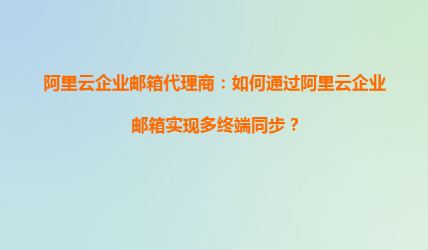 阿里云企业邮箱代理商：如何通过阿里云企业邮箱实现多终端同步？