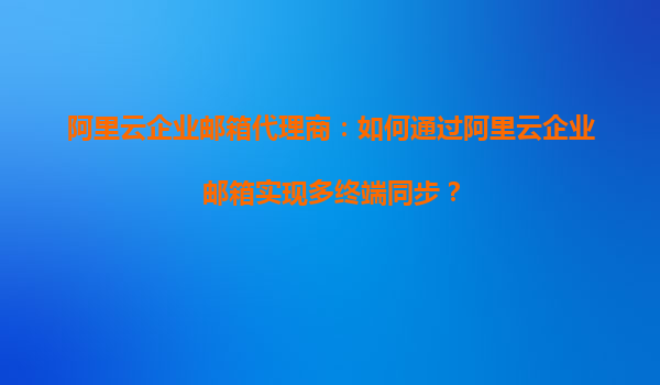 阿里云企业邮箱代理商：如何通过阿里云企业邮箱实现多终端同步？